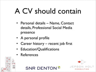 A CV should contain
• Personal details – Name, Contact
  details, Professional Social Media
  presence
• A personal proﬁle
• Career history – recent job ﬁrst
• Education/Qualiﬁcations
• References
 
