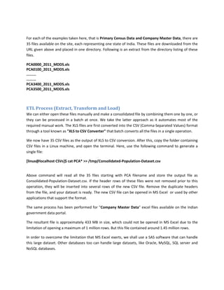 For each of the examples taken here, that is Primary Census Data and Company Master Data, there are
35 files available on the site, each representing one state of India. These files are downloaded from the
URL given above and placed in one directory. Following is an extract from the directory listing of these
files.
PCA0000_2011_MDDS.xls
PCA0100_2011_MDDS.xls
.........
.........
PCA3400_2011_MDDS.xls
PCA3500_2011_MDDS.xls
ETL Process (Extract, Transform and Load)
We can either open these files manually and make a consolidated file by combining them one by one, or
they can be processed in a batch at once. We take the latter approach as it automates most of the
required manual work. The XLS files are first converted into the CSV (Comma-Separated Values) format
through a tool known as "XLS to CSV Converter" that batch converts all the files in a single operation.
We now have 35 CSV files as the output of XLS to CSV conversion. After this, copy the folder containing
CSV files in a Linux machine, and open the terminal. Here, use the following command to generate a
single file:
[linux@localhost CSVs]$ cat PCA* >> /tmp/Consolidated-Population-Dataset.csv
Above command will read all the 35 files starting with PCA filename and store the output file as
Consolidated-Population-Dataset.csv. If the header rows of these files were not removed prior to this
operation, they will be inserted into several rows of the new CSV file. Remove the duplicate headers
from the file, and your dataset is ready. The new CSV file can be opened in MS Excel or used by other
applications that support the format.
The same process has been performed for "Company Master Data" excel files available on the Indian
government data portal.
The resultant file is approximately 433 MB in size, which could not be opened in MS Excel due to the
limitation of opening a maximum of 1 million rows. But this file contained around 1.45 million rows.
In order to overcome the limitation that MS Excel exerts, we shall use a SAS software that can handle
this large dataset. Other databases too can handle large datasets, like Oracle, MySQL, SQL server and
NoSQL databases.
 