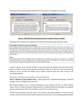 Following is the warning message that MS Excel threw up when the 433 MB file was opened:
Figure 2 : Microsoft Excel restricting maximum number of rows to 1 million
Following is the complete text as appeared in the MS Excel warning message boxes given above.
This message can appear due to one of the following:
The file contains more than 1,048,576 rows or 16,384 columns. To fix this problem, open the source file in a text editor such as
Microsoft Office Word. Save the source file as several smaller files that conform to this row and column limit, and then open
the smaller files in Microsoft Office Excel. If the source data cannot be opened in a text editor, try importing the data into
Microsoft Office Access, and then exporting subsets of the data from Access to Excel. The area that you are trying to paste the
tab-delineated data into is too small. To fix this problem, select an area in the worksheet large enough to accommodate every
delimited item.
Notes
Excel cannot exceed the limit of 1,048,576 rows and 16,384 columns. By default, Excel places three worksheets in a workbook
file. Each worksheet can contain 1,048,576 rows and 16,384 columns of data, and workbooks can contain more than three
worksheets if your computer has enough memory to support the additional data.
In such a scenario, we can edit the CSV files in Linux, and remove the header from each of the 35 files
either in vi editor or using a small script that eliminates the first row of each file. This is a data cleansing
feature as we do not want the header rows to appear inside the data rows when arriving at the
consolidated dataset.
Using the SAS University Edition Virtual Machine
SAS is a collection of many software tools - A data analysis tool, a programming language, a statistical
package, business intelligence tool, and more.
SAS University Edition runs in a virtual environment on any computer that can run either VMware
Player, Fusion, or Oracle Virtual Box. Requirements for running the SAS University Edition are displayed
when you download the SAS University Edition, meant for non-commercial use.
The SAS University Edition uses SAS Studio as the interface. SAS Studio provides an environment that
includes a point-and-click facility for performing many common tasks, such as producing reports, graphs,
 