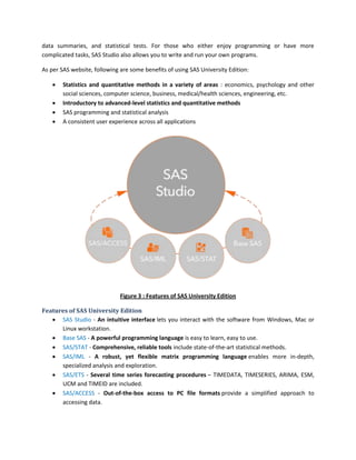 data summaries, and statistical tests. For those who either enjoy programming or have more
complicated tasks, SAS Studio also allows you to write and run your own programs.
As per SAS website, following are some benefits of using SAS University Edition:
 Statistics and quantitative methods in a variety of areas : economics, psychology and other
social sciences, computer science, business, medical/health sciences, engineering, etc.
 Introductory to advanced-level statistics and quantitative methods
 SAS programming and statistical analysis
 A consistent user experience across all applications
Figure 3 : Features of SAS University Edition
Features of SAS University Edition
 SAS Studio - An intuitive interface lets you interact with the software from Windows, Mac or
Linux workstation.
 Base SAS - A powerful programming language is easy to learn, easy to use.
 SAS/STAT - Comprehensive, reliable tools include state-of-the-art statistical methods.
 SAS/IML - A robust, yet flexible matrix programming language enables more in-depth,
specialized analysis and exploration.
 SAS/ETS - Several time series forecasting procedures – TIMEDATA, TIMESERIES, ARIMA, ESM,
UCM and TIMEID are included.
 SAS/ACCESS - Out-of-the-box access to PC file formats provide a simplified approach to
accessing data.
 