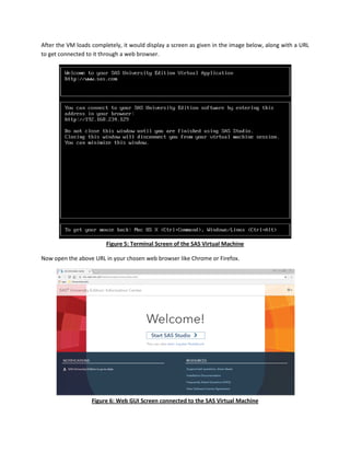 After the VM loads completely, it would display a screen as given in the image below, along with a URL
to get connected to it through a web browser.
Figure 5: Terminal Screen of the SAS Virtual Machine
Now open the above URL in your chosen web browser like Chrome or Firefox.
Figure 6: Web GUI Screen connected to the SAS Virtual Machine
 