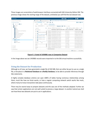 These images are screenshots of web browser interfaces connected with SAS University Edition VM. The
previous image shows the starting range of the dataset, and below you will find the last dataset row.
Figure 9 : A total of 1459085 rows in Companies Dataset
In the image above we see 1459085 records were imported in to the SAS virtual machine successfully.
Using the Dataset for Production
Although as of now, we have generated a single file of 433 MB, that can either be put to use as a single
file, or be place in a Relational Database or a NoSQL Database, to be able to provide inferences through
SQL statements.
A highly complex database schema can span 1000's of tables having numerous relationships among
them, much like how our brain works, or how a regular computing network switch works like mesh,
where many-to-many transactions take place continuously.
There may be several ways to prepare datasets and this was one of the methods adopted. Further we
saw that certain applications are not well suited to process a large dataset. In another tutorial we shall
see how these two datasets are put to use in applications.
 