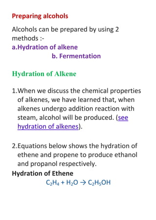 Preparing alcohols
Alcohols can be prepared by using 2
methods :-
a.Hydration of alkene
b. Fermentation
Hydration of Alkene
1.When we discuss the chemical properties
of alkenes, we have learned that, when
alkenes undergo addition reaction with
steam, alcohol will be produced. (see
hydration of alkenes).
2.Equations below shows the hydration of
ethene and propene to produce ethanol
and propanol respectively.
Hydration of Ethene
C2H4 + H2O → C2H5OH
 