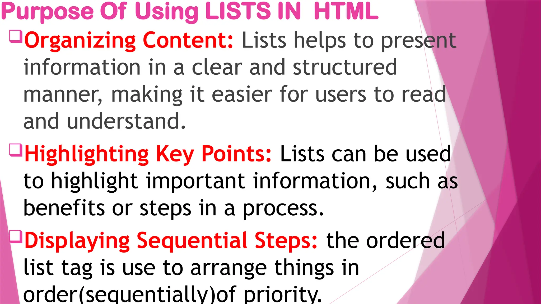 Purpose Of Using LISTS IN HTML
Organizing Content: Lists helps to present
information in a clear and structured
manner, making it easier for users to read
and understand.
Highlighting Key Points: Lists can be used
to highlight important information, such as
benefits or steps in a process.
Displaying Sequential Steps: the ordered
list tag is use to arrange things in
order(sequentially)of priority.
 
