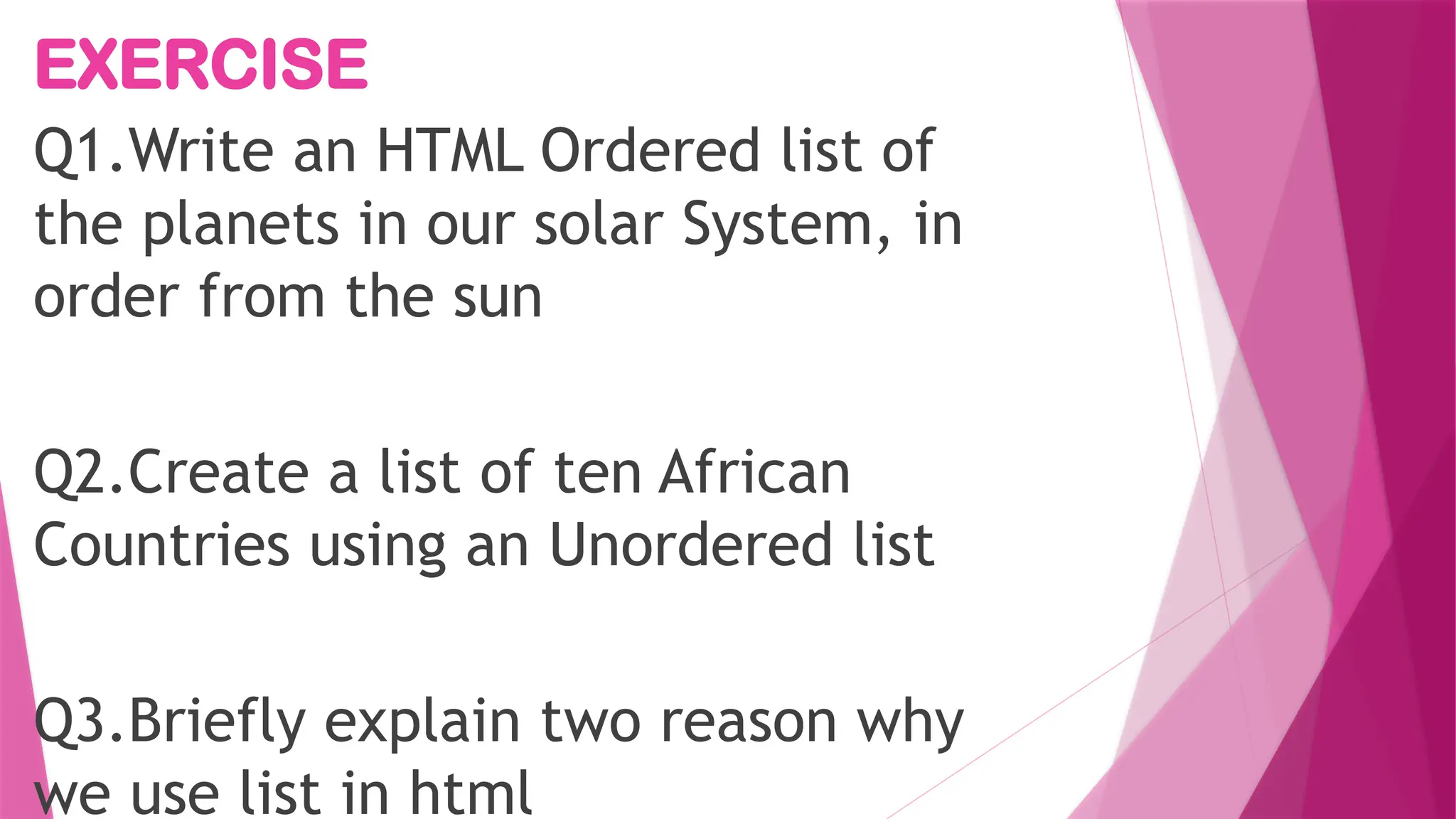 EXERCISE
Q1.Write an HTML Ordered list of
the planets in our solar System, in
order from the sun
Q2.Create a list of ten African
Countries using an Unordered list
Q3.Briefly explain two reason why
we use list in html
 