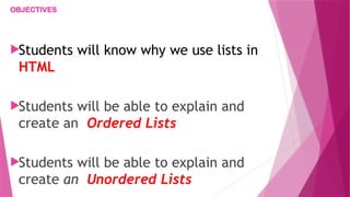 OBJECTIVES
Students will know why we use lists in
HTML
Students will be able to explain and
create an Ordered Lists
Students will be able to explain and
create an Unordered Lists
 