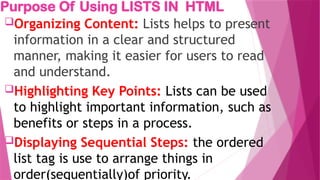 Purpose Of Using LISTS IN HTML
Organizing Content: Lists helps to present
information in a clear and structured
manner, making it easier for users to read
and understand.
Highlighting Key Points: Lists can be used
to highlight important information, such as
benefits or steps in a process.
Displaying Sequential Steps: the ordered
list tag is use to arrange things in
order(sequentially)of priority.
 
