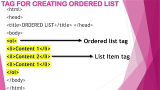 TAG FOR CREATING ORDERED LIST
<html>
<head>
<title>ORDERED LIST</title> </head>
<body>
<ol>
<li>Content 1</li>
<li>Content 2</li>
<li>Content 1</li>
</ol>
</body>
</html>
Ordered list tag
List Item tag
 