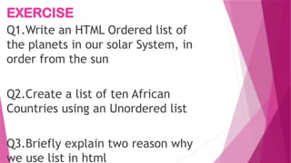 EXERCISE
Q1.Write an HTML Ordered list of
the planets in our solar System, in
order from the sun
Q2.Create a list of ten African
Countries using an Unordered list
Q3.Briefly explain two reason why
we use list in html
 