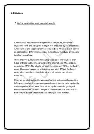 5. Discussion:
a. Define by what is meant by metallography
A mineral is a naturally occurring chemical compound, usually of
crystalline form and abiogenic in origin (not produced by life processes).
A mineral has one specific chemical composition, whereas a rock can be
an aggregate of different minerals or mineraloids. The study of minerals
is called mineralogy.
There are over 5,300 known mineral species; as of March 2017, over
5,230 of these had been approved by the Interna onal Mineralogical
Associa on (IMA). The silicate minerals compose over 90% of the Earth's
crust. Silicon and oxygen cons tute approximately 75% of the Earth's
crust, which translates directly into the predominance of silicate
minerals.
Minerals are distinguished by various chemical and physical properties.
Differences in chemical composition and crystal structure distinguish the
various species, which were determined by the mineral's geological
environment when formed. Changes in the temperature, pressure, or
bulk composition of a rock mass cause changes in its minerals.
 