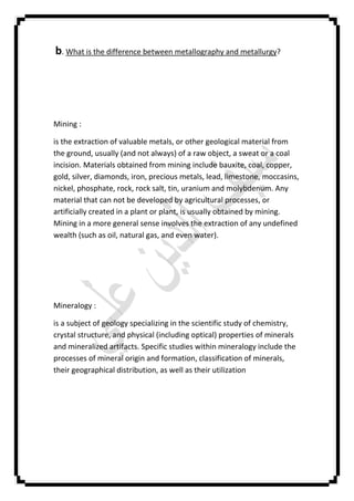 b. What is the difference between metallography and metallurgy?
Mining :
is the extraction of valuable metals, or other geological material from
the ground, usually (and not always) of a raw object, a sweat or a coal
incision. Materials obtained from mining include bauxite, coal, copper,
gold, silver, diamonds, iron, precious metals, lead, limestone, moccasins,
nickel, phosphate, rock, rock salt, tin, uranium and molybdenum. Any
material that can not be developed by agricultural processes, or
artificially created in a plant or plant, is usually obtained by mining.
Mining in a more general sense involves the extraction of any undefined
wealth (such as oil, natural gas, and even water).
Mineralogy :
is a subject of geology specializing in the scientific study of chemistry,
crystal structure, and physical (including optical) properties of minerals
and mineralized artifacts. Specific studies within mineralogy include the
processes of mineral origin and formation, classification of minerals,
their geographical distribution, as well as their utilization
 