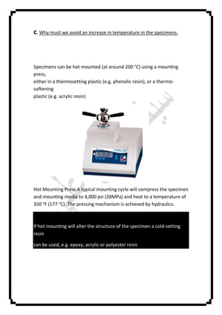 c. Why must we avoid an increase in temperature in the specimens.
Specimens can be hot mounted (at around 200 °C) using a moun ng
press,
either in a thermosetting plastic (e.g. phenolic resin), or a thermo-
softening
plastic (e.g. acrylic resin)
Hot Mounting Press A typical mounting cycle will compress the specimen
and moun ng media to 4,000 psi (28MPa) and heat to a temperature of
350 °F (177 °C). The pressing mechanism is achieved by hydraulics.
If hot mounting will alter the structure of the specimen a cold-setting
resin
can be used, e.g. epoxy, acrylic or polyester resin
 