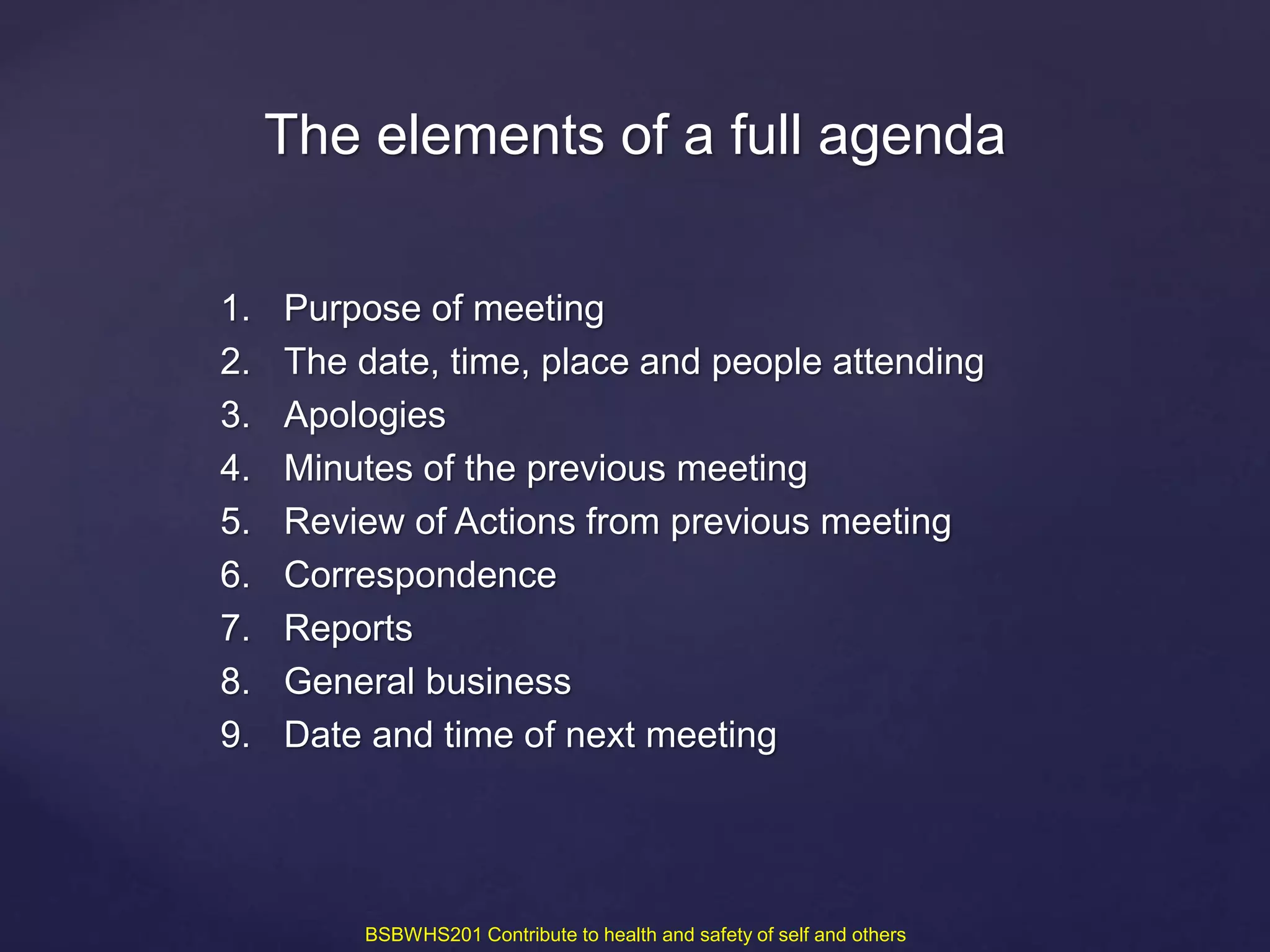 1. Purpose of meeting
2. The date, time, place and people attending
3. Apologies
4. Minutes of the previous meeting
5. Review of Actions from previous meeting
6. Correspondence
7. Reports
8. General business
9. Date and time of next meeting
The elements of a full agenda
BSBWHS201 Contribute to health and safety of self and others