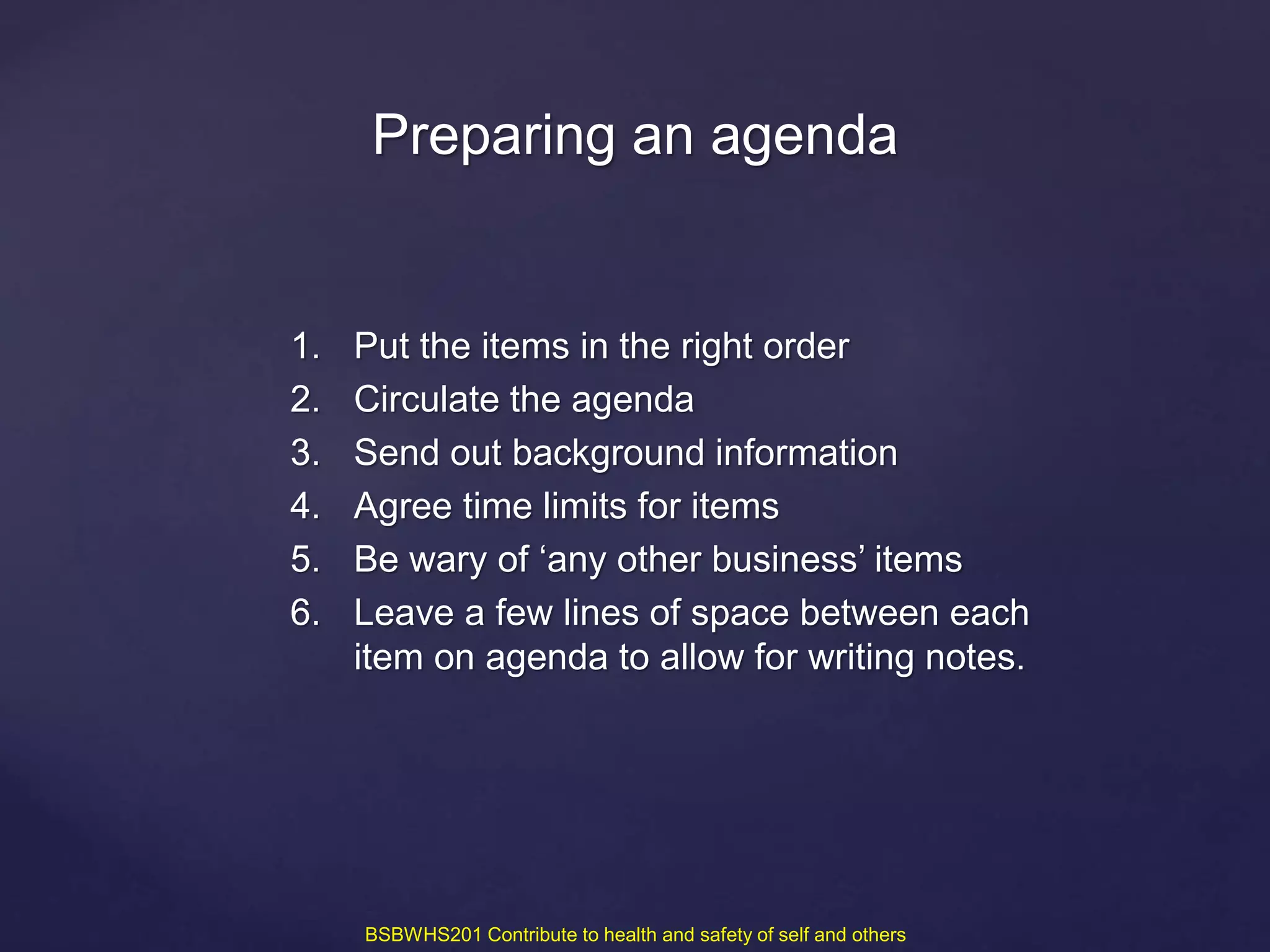 1. Put the items in the right order
2. Circulate the agenda
3. Send out background information
4. Agree time limits for items
5. Be wary of ‘any other business’ items
6. Leave a few lines of space between each
item on agenda to allow for writing notes.
Preparing an agenda
BSBWHS201 Contribute to health and safety of self and others