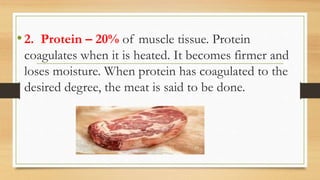 •2. Protein – 20% of muscle tissue. Protein
coagulates when it is heated. It becomes firmer and
loses moisture. When protein has coagulated to the
desired degree, the meat is said to be done.
 