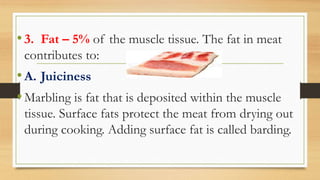 •3. Fat – 5% of the muscle tissue. The fat in meat
contributes to:
•A. Juiciness
•Marbling is fat that is deposited within the muscle
tissue. Surface fats protect the meat from drying out
during cooking. Adding surface fat is called barding.
 