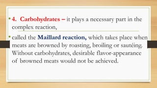 •4. Carbohydrates – it plays a necessary part in the
complex reaction,
•called the Maillard reaction, which takes place when
meats are browned by roasting, broiling or sautéing.
Without carbohydrates, desirable flavor-appearance
of browned meats would not be achieved.
 