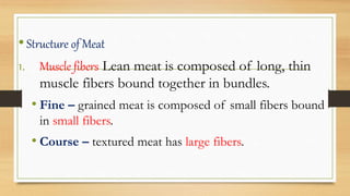 •Structure of Meat
1. Muscle fibers Lean meat is composed of long, thin
muscle fibers bound together in bundles.
• Fine – grained meat is composed of small fibers bound
in small fibers.
• Course – textured meat has large fibers.
 
