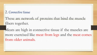 2. Connective tissue
These are network of proteins that bind the muscle
fibers together.
Meats are high in connective tissue if the muscles are
more exercised like meat from legs and the meat comes
from older animals.
 