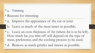 • 4. Trimming
• Reasons for trimming:
• a. Improve the appearance of the cut or joint
• b. Leave as much of the meat intact as possible.
• c. Leave an even thickness of fat (where fat is to be left).
How much fat you trim off will depend on the type of
meat, preference, and the cooking process to be used.
• d. Remove as much gristles and sinews as possible.
 