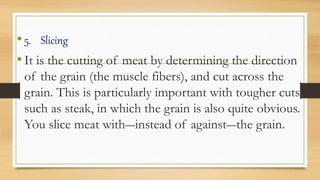 •5. Slicing
•It is the cutting of meat by determining the direction
of the grain (the muscle fibers), and cut across the
grain. This is particularly important with tougher cuts
such as steak, in which the grain is also quite obvious.
You slice meat with―instead of against―the grain.
 