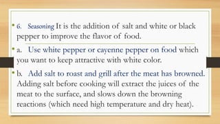 • 6. Seasoning It is the addition of salt and white or black
pepper to improve the flavor of food.
• a. Use white pepper or cayenne pepper on food which
you want to keep attractive with white color.
• b. Add salt to roast and grill after the meat has browned.
Adding salt before cooking will extract the juices of the
meat to the surface, and slows down the browning
reactions (which need high temperature and dry heat).
 