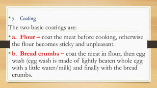 •7. Coating
The two basic coatings are:
•a. Flour – coat the meat before cooking, otherwise
the flour becomes sticky and unpleasant.
•b. Bread crumbs – coat the meat in flour, then egg
wash (egg wash is made of lightly beaten whole egg
with a little water/milk) and finally with the bread
crumbs.
 