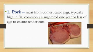 •1. Pork – meat from domesticated pigs, typically
high in fat, commonly slaughtered one year or less of
age to ensure tender cuts
 