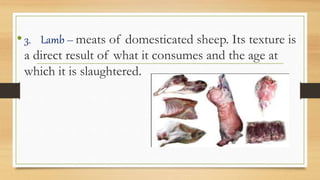 •3. Lamb – meats of domesticated sheep. Its texture is
a direct result of what it consumes and the age at
which it is slaughtered.
 