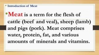 • Introduction of Meat
•Meat is a term for the flesh of
cattle (beef and veal), sheep (lamb)
and pigs (pork). Meat comprises
water, protein, fat, and various
amounts of minerals and vitamins.
 