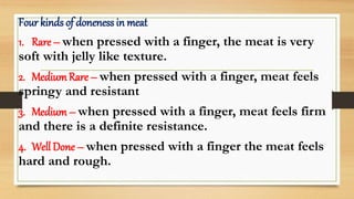 Four kinds of doneness in meat
1. Rare – when pressed with a finger, the meat is very
soft with jelly like texture.
2. Medium Rare – when pressed with a finger, meat feels
springy and resistant
3. Medium – when pressed with a finger, meat feels firm
and there is a definite resistance.
4. Well Done – when pressed with a finger the meat feels
hard and rough.
 
