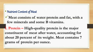•Nutrient Content of Meat
Meat consists of water protein and fat, with a
few minerals and some B vitamins.
1. Protein – High-quality protein is the major
constituent of meat after water, accounting for
about 20 percent of its weight. Meat contains 7
grams of protein per ounce.
 
