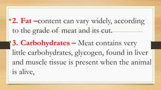 •2. Fat –content can vary widely, according
to the grade of meat and its cut.
•3. Carbohydrates – Meat contains very
little carbohydrates, glycogen, found in liver
and muscle tissue is present when the animal
is alive,
 