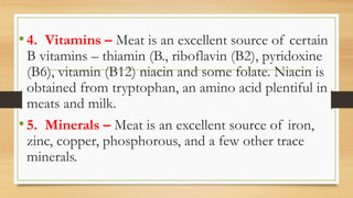 •4. Vitamins – Meat is an excellent source of certain
B vitamins – thiamin (B., riboflavin (B2), pyridoxine
(B6), vitamin (B12) niacin and some folate. Niacin is
obtained from tryptophan, an amino acid plentiful in
meats and milk.
•5. Minerals – Meat is an excellent source of iron,
zinc, copper, phosphorous, and a few other trace
minerals.
 