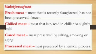 Market forms of meat
Fresh meat – meat that is recently slaughtered, has not
been preserved, frozen
Chilled meat – meat that is placed in chiller or slightly
cold
Cured meat – meat preserved by salting, smoking or
aging
Processed meat –meat preserved by chemical process
 