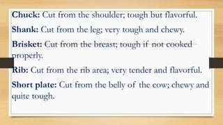 Chuck: Cut from the shoulder; tough but flavorful.
Shank: Cut from the leg; very tough and chewy.
Brisket: Cut from the breast; tough if not cooked
properly.
Rib: Cut from the rib area; very tender and flavorful.
Short plate: Cut from the belly of the cow; chewy and
quite tough.
 