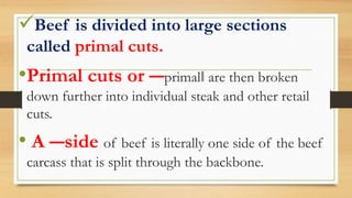 Beef is divided into large sections
called primal cuts.
•Primal cuts or ―primal‖ are then broken
down further into individual steak and other retail
cuts.
• A ―side of beef is literally one side of the beef
carcass that is split through the backbone.
 