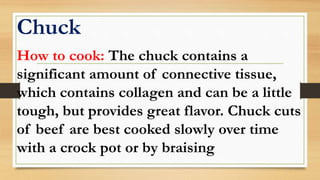 Chuck
How to cook: The chuck contains a
significant amount of connective tissue,
which contains collagen and can be a little
tough, but provides great flavor. Chuck cuts
of beef are best cooked slowly over time
with a crock pot or by braising
 