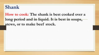 Shank
How to cook: The shank is best cooked over a
long period and in liquid. It is best in soups,
stews, or to make beef stock.
 