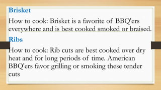 Brisket
How to cook: Brisket is a favorite of BBQ'ers
everywhere and is best cooked smoked or braised.
Ribs
How to cook: Rib cuts are best cooked over dry
heat and for long periods of time. American
BBQ'ers favor grilling or smoking these tender
cuts
 