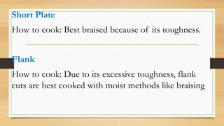 Short Plate
How to cook: Best braised because of its toughness.
Flank
How to cook: Due to its excessive toughness, flank
cuts are best cooked with moist methods like braising
 