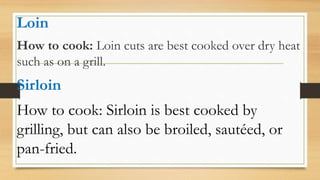 Loin
How to cook: Loin cuts are best cooked over dry heat
such as on a grill.
Sirloin
How to cook: Sirloin is best cooked by
grilling, but can also be broiled, sautéed, or
pan-fried.
 