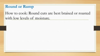 Round or Rump
How to cook: Round cuts are best braised or roasted
with low levels of moisture.
 