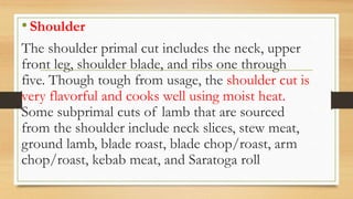 •Shoulder
The shoulder primal cut includes the neck, upper
front leg, shoulder blade, and ribs one through
five. Though tough from usage, the shoulder cut is
very flavorful and cooks well using moist heat.
Some subprimal cuts of lamb that are sourced
from the shoulder include neck slices, stew meat,
ground lamb, blade roast, blade chop/roast, arm
chop/roast, kebab meat, and Saratoga roll
 