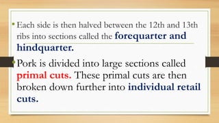 •Each side is then halved between the 12th and 13th
ribs into sections called the forequarter and
hindquarter.
•Pork is divided into large sections called
primal cuts. These primal cuts are then
broken down further into individual retail
cuts.
 
