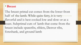 •Breast
The breast primal cut comes from the lower front
half of the lamb. While quite fatty, it is very
flavorful and is best cooked low and slow or as a
roast. Subprimal cuts of lamb that come from the
breast include spareribs, riblets, Denver ribs,
foreshank, and ground lamb
 