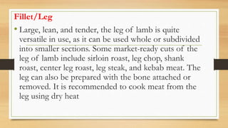 Fillet/Leg
• Large, lean, and tender, the leg of lamb is quite
versatile in use, as it can be used whole or subdivided
into smaller sections. Some market-ready cuts of the
leg of lamb include sirloin roast, leg chop, shank
roast, center leg roast, leg steak, and kebab meat. The
leg can also be prepared with the bone attached or
removed. It is recommended to cook meat from the
leg using dry heat
 