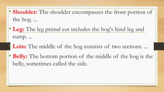 • Shoulder: The shoulder encompasses the front portion of
the hog. ...
• Leg: The leg primal cut includes the hog's hind leg and
rump. ...
• Loin: The middle of the hog consists of two sections. ...
• Belly: The bottom portion of the middle of the hog is the
belly, sometimes called the side.
 