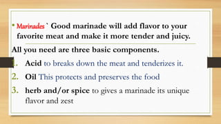 • Marinades ` Good marinade will add flavor to your
favorite meat and make it more tender and juicy.
All you need are three basic components.
1. Acid to breaks down the meat and tenderizes it.
2. Oil This protects and preserves the food
3. herb and/or spice to gives a marinade its unique
flavor and zest
 