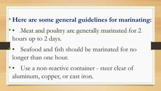•Here are some general guidelines for marinating:
•• Meat and poultry are generally marinated for 2
hours up to 2 days.
•• Seafood and fish should be marinated for no
longer than one hour.
•• Use a non-reactive container - steer clear of
aluminum, copper, or cast iron.
 